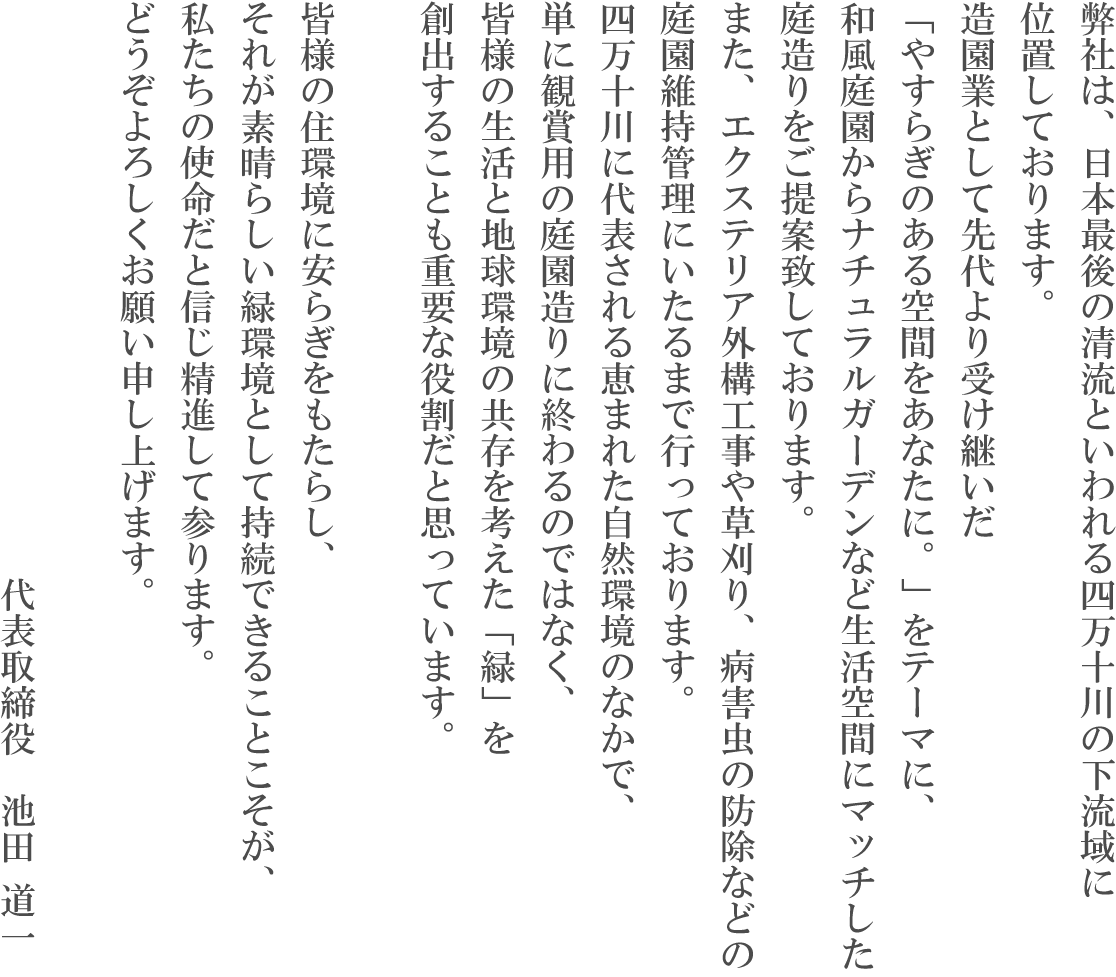 弊社は、日本最後の清流といわれる四万十川の下流域に位置しております。造園業として先代より受け継いだ「やすらぎのある空間をあなたに。」をテーマに、和風庭園からナチュラルガーデンなど生活空間にマッチした庭造りをご提案致しております。また、エクステリア外構工事や草刈り、病害虫の防除など庭園維持管理にいたるまで行っております。四万十川に代表される恵まれた自然環境のなかで、単に観賞用の庭造りに終わるのではなく、皆様の生活と地球環境の共存を考えた「緑」を創出することも重要な役割だと思っています。皆様の住環境に安らぎをもたらし、それが素晴らしい緑環境として持続できることこそが、私たちの使命だと信じ精進して参ります。どうぞよろしくお願い申し上げます。